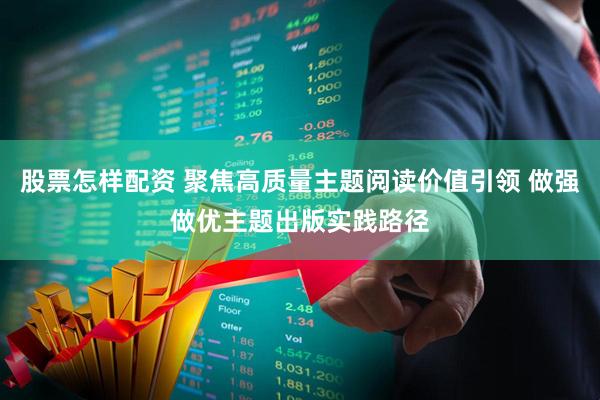 股票怎样配资 聚焦高质量主题阅读价值引领 做强做优主题出版实践路径