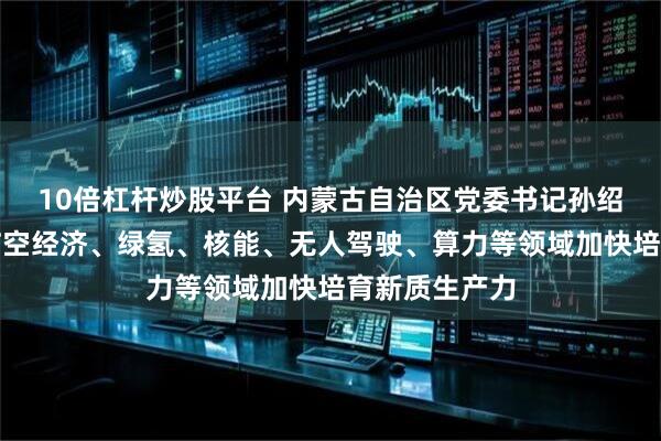 10倍杠杆炒股平台 内蒙古自治区党委书记孙绍骋：要紧盯临空经济、绿氢、核能、无人驾驶、算力等领域加快培育新质生产力