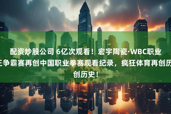 配资炒股公司 6亿次观看！宏宇陶瓷·WBC职业拳王争霸赛再创中国职业拳赛观看纪录，疯狂体育再创历史！