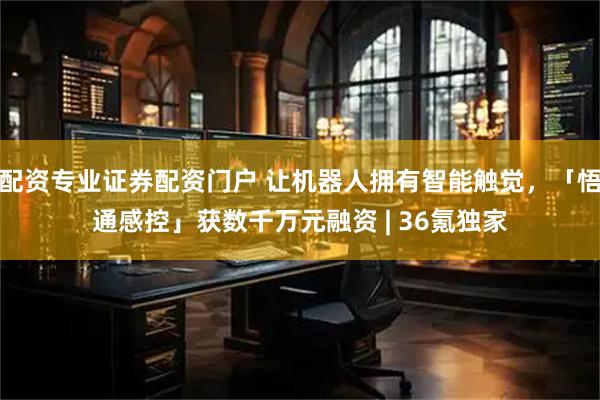 配资专业证券配资门户 让机器人拥有智能触觉，「悟通感控」获数千万元融资 | 36氪独家