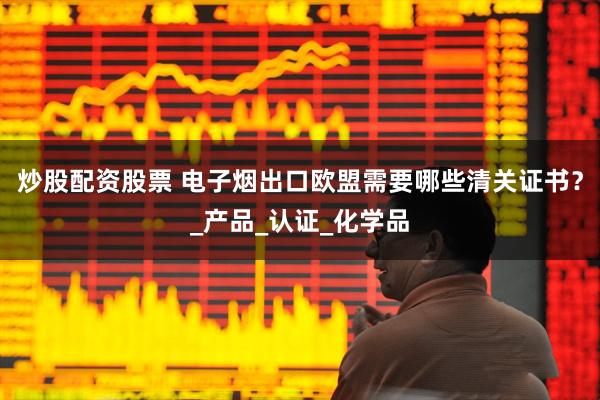 炒股配资股票 电子烟出口欧盟需要哪些清关证书？_产品_认证_化学品
