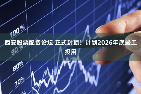 西安股票配资论坛 正式封顶！计划2026年底竣工投用