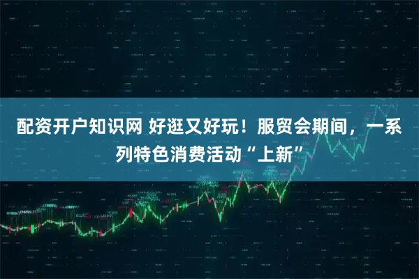 配资开户知识网 好逛又好玩！服贸会期间，一系列特色消费活动“上新”