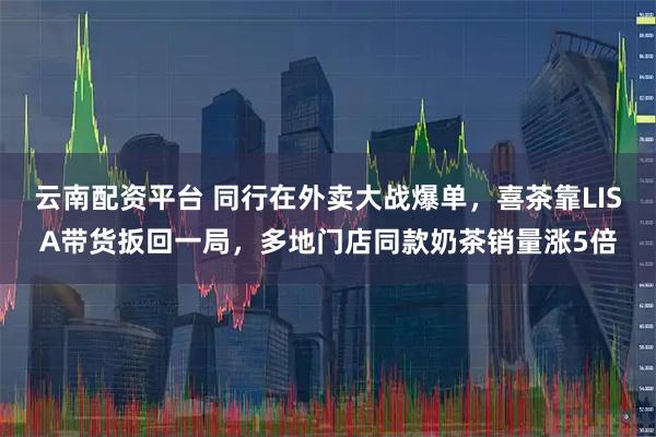 云南配资平台 同行在外卖大战爆单，喜茶靠LISA带货扳回一局，多地门店同款奶茶销量涨5倍