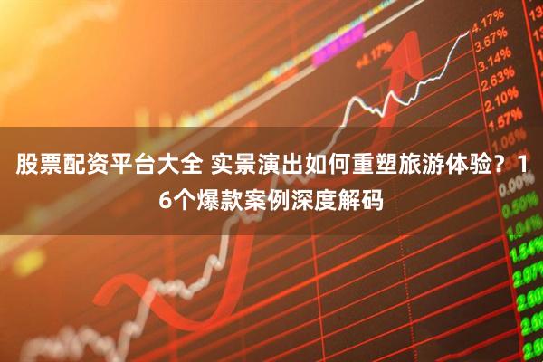 股票配资平台大全 实景演出如何重塑旅游体验？16个爆款案例深度解码