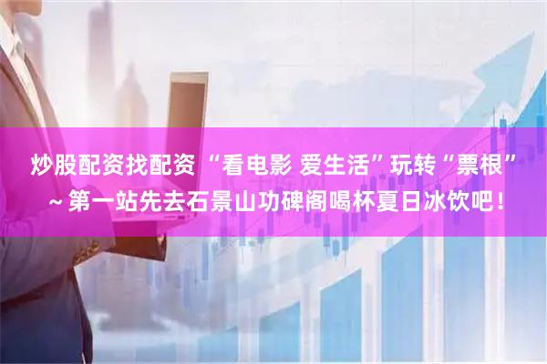 炒股配资找配资 “看电影 爱生活”玩转“票根”～第一站先去石景山功碑阁喝杯夏日冰饮吧！