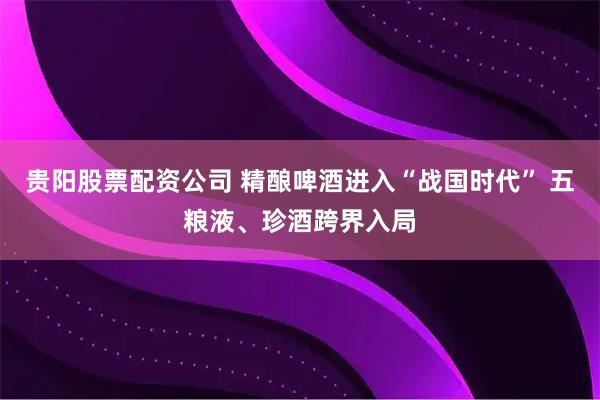 贵阳股票配资公司 精酿啤酒进入“战国时代” 五粮液、珍酒跨界入局