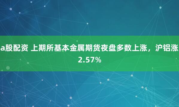 a股配资 上期所基本金属期货夜盘多数上涨，沪铝涨2.57%