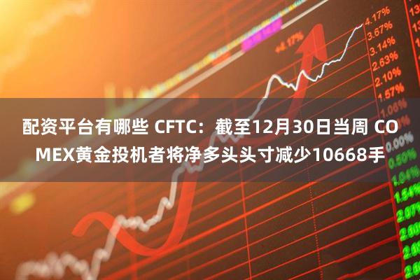 配资平台有哪些 CFTC：截至12月30日当周 COMEX黄金投机者将净多头头寸减少10668手