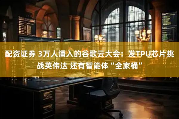 配资证券 3万人涌入的谷歌云大会：发TPU芯片挑战英伟达 还有智能体“全家桶”