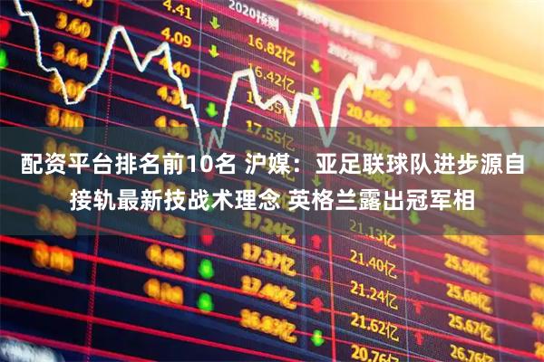 配资平台排名前10名 沪媒：亚足联球队进步源自接轨最新技战术理念 英格兰露出冠军相