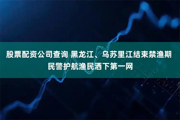 股票配资公司查询 黑龙江、乌苏里江结束禁渔期 民警护航渔民洒下第一网